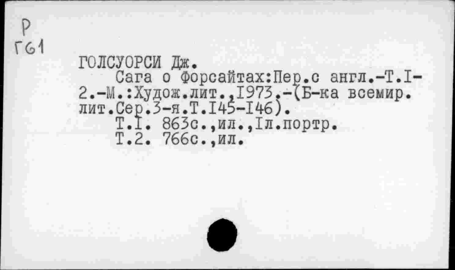 ﻿р
Гв1
ГОЛСУОРСИ Дж.
Сага о Форсайтах:Пер.с англ.-Т.1-2.-М.:Худож.лит.,1973.-(Б-ка всемир. лит.Сер.3-я.Т.145-146).
Т.1. 863с.,ил.,1л.портр.
Т.2. 766с.,ил.